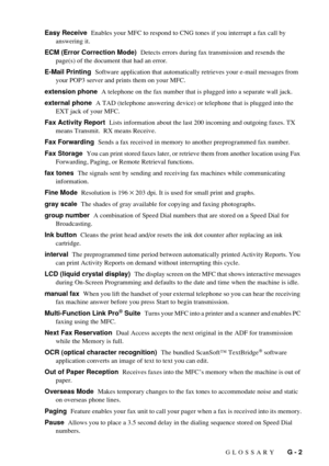 Page 197GLOSSARY   G - 2 Easy Receive  Enables your MFC to respond to CNG tones if you interrupt a fax call by 
answering it.
ECM (Error Correction Mode)  Detects errors during fax transmission and resends the 
page(s) of the document that had an error.
E-Mail Printing  Software application that automatically retrieves your e-mail messages from 
your POP3 server and prints them on your MFC.
extension phone  A telephone on the fax number that is plugged into a separate wall jack.
external phone  A TAD (telephone...