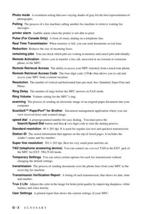 Page 198G - 3   GLOSSARY
Photo mode  A resolution setting that uses varying shades of gray for the best representation of 
photographs.
Polling  The process of a fax machine calling another fax machine to retrieve waiting fax 
messages.
printer alarm  Audible alarm when the printer is not able to print.
Pulse (For Canada Only)  A form of rotary dialing on a telephone line.
Real Time Transmission  When memory is full, you can send documents in real time.
Reduction  Reduces the size of incoming faxes.
remaining...