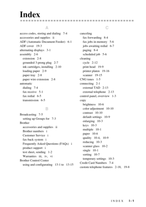 Page 199INDEX   I - 1
Index
A
access codes, storing and dialing   7-4
accessories and supplies   ii
ADF (Automatic Document Feeder)   6-1
ADF cover   19-3
alternating displays   3-1
assembly   2-6
extension   2-8
grounded 3-prong plug   2-7
ink cartridges, installing   2-10
loading paper   2-9
paper tray   2-8
paper wire extension   2-8
automatic
dialing   7-4
fax receive   5-1
fax redial   6-5
transmission   6-5
B
Broadcasting   7-5
setting up Groups for   7-3
Brother
accessories and supplies   ii
Brother...