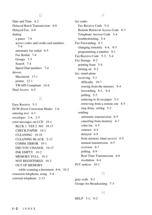 Page 200I - 2   INDEX
D
Date and Time   4-2
Delayed Batch Transmission   6-8
Delayed Fax   6-8
dialing
a pause   7-6
access codes and credit card numbers
   7-4
automatic fax redial   6-5
Fax Redial   7-6
Groups   7-5
Search   7-4
Speed Dial numbers   7-4
drivers
Macintosh   17-1
printer   12-1
TWAIN Compliant   14-4
Dual Access   6-5
E
Easy Receive   5-3
ECM (Error Correction Mode)   1-6
entering text   4-3
envelopes   2-4,   2-5
error messages on LCD   19-1
BLCK 1. YES 2. NO   19-17
CHECK PAPER   19-1
CLEANING...