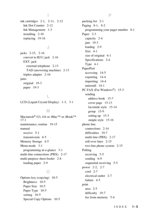 Page 201INDEX   I - 3
I
ink cartridges   2-1,   2-11,   2-12
Ink Dot Counter   2-12
Ink Management   1-3
installing   2-10
replacing   19-16
J
jacks   2-15,   2-16
convert to RJ11 jack   2-16
EXT. jack
external telephone   2-13
TAD (answering machine)   2-13
triplex adapter   2-16
jams
original   19-3
paper   19-3
L
LCD (Liquid Crystal Display)   1-3,   3-1
M
Macintosh® G3, G4 or iMac™ or iBook™
17-1
maintenance, routine   19-15
manual
receive   5-1
transmission   6-5
Memory Storage   4-5
Menu mode   3-1...