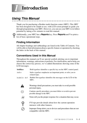 Page 23INTRODUCTION   1 - 1
11Introduction
Using This Manual
Thank you for purchasing a Brother multi-function center (MFC). This MFC 
has been designed to be simple to use, with LCD screen prompts to guide you 
through programming your MFC. However, you can use your MFC to its fullest 
potential by taking a few minutes to read this manual.
Finding Information
All chapter headings and subheadings are listed in the Table of Contents. You 
will be able to find information about a specific feature or operation by...