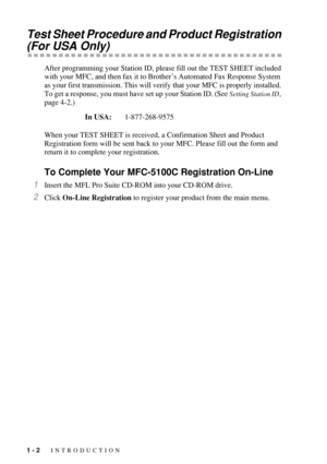 Page 241 - 2   INTRODUCTION
Test Sheet Procedure and Product Registration 
(For USA Only)
After programming your Station ID, please fill out the TEST SHEET included 
with your MFC, and then fax it to Brother’s Automated Fax Response System 
as your first transmission. This will verify that your MFC is properly installed. 
To get a response, you must have set up your Station ID. (See 
Setting Station ID, 
page 4-2.)
When your TEST SHEET is received, a Confirmation Sheet and Product 
Registration form will be...