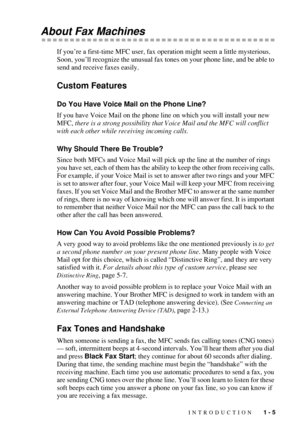 Page 27INTRODUCTION   1 - 5
About Fax Machines
If you’re a first-time MFC user, fax operation might seem a little mysterious. 
Soon, you’ll recognize the unusual fax tones on your phone line, and be able to 
send and receive faxes easily. 
Custom Features
Do You Have Voice Mail on the Phone Line?
If you have Voice Mail on the phone line on which you will install your new 
MFC, there is a strong possibility that Voice Mail and the MFC will conflict 
with each other while receiving incoming calls.
Why Should...