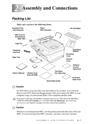 Page 29ASSEMBLY AND CONNECTIONS   2 - 1
22Assembly and Connections
Packing List
Make sure you have the following items:
Caution
Do NOT throw away the filter core and cable tie by accident. You will need 
them to meet FCC Emission Requirements when you connect the MFC to your 
computer using a bi-directional IEEE-1284 compliant parallel cable.
Caution
Whenever you transport the MFC, use the packing materials that came with your 
MFC. If you do not pack the MFC correctly, you may void your warranty.
NoteIf an...