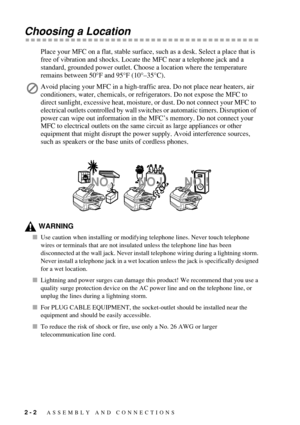 Page 302 - 2   ASSEMBLY AND CONNECTIONS
Choosing a Location
Place your MFC on a flat, stable surface, such as a desk. Select a place that is 
free of vibration and shocks. Locate the MFC near a telephone jack and a 
standard, grounded power outlet. Choose a location where the temperature 
remains between 50°F and 95°F (10°–35°C).
WARNING
Use caution when installing or modifying telephone lines. Never touch telephone 
wires or terminals that are not insulated unless the telephone line has been 
disconnected at...