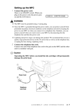 Page 35ASSEMBLY AND CONNECTIONS   2 - 7
Setting up the MFC
1Connect the power cord.
There is no ON/OFF switch. When you 
plug in the power cord, the power goes 
on and the LCD shows:
WARNING
The MFC must be grounded using a 3-prong plug.
Since the MFC is grounded through the power outlet, you can protect yourself from 
potentially hazardous electrical conditions on the telephone network by keeping the 
power to your MFC on when you connect it to a telephone line. Similarly, you can 
protect yourself when you...