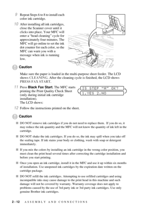 Page 402 - 12   ASSEMBLY AND CONNECTIONS
9Repeat Steps 6 to 8 to install each 
color ink cartridge.
10After installing all ink cartridges, 
close the Scanner cover until it 
clicks into place. Your MFC will 
enter a “head cleaning” cycle for 
approximately four minutes. The 
MFC will go online to set the ink 
dot counter for each color, so the 
MFC can warn you with a 
message when ink is running 
low.
Caution
Make sure the paper is loaded in the multi-purpose sheet feeder. The LCD 
shows CLEANING. After the...