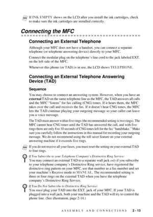 Page 41ASSEMBLY AND CONNECTIONS   2 - 13
Connecting the MFC
Connecting an External Telephone
Although your MFC does not have a handset, you can connect a separate 
telephone (or telephone answering device) directly to your MFC.
Connect the modular plug on the telephone’s line cord to the jack labeled EXT. 
on the left side of the MFC. 
Whenever this phone (or TAD) is in use, the LCD shows TELEPHONE.
Connecting an External Telephone Answering 
Device (TAD)
Sequence
You may choose to connect an answering system....