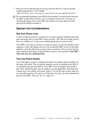 Page 43ASSEMBLY AND CONNECTIONS   2 - 15
3End your 20-second message by giving your Fax Receive Code for people 
sending manual faxes. For example:
“After the beep, leave a message or send a fax by pressing   51 and Start.”
Special Line Considerations
Roll Over Phone Lines
A roll over phone system is a group of two or more separate telephone lines that 
pass incoming calls to each other if they are busy. The calls are usually passed 
down or “rolled over” to the next available phone line in a preset order.
Your...