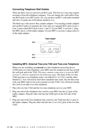 Page 442 - 16   ASSEMBLY AND CONNECTIONS
Converting Telephone Wall Outlets
There are three ways to convert to an RJ11 jack. The first two ways may require 
assistance from the telephone company. You can change the wall outlets from 
one RJ14 jack to two RJ11 jacks. Or, you can have an RJ11 wall outlet installed 
and slave or jump one of the phone numbers to it.
The third way is the easiest: Buy a triplex adapter. You can plug a triplex adapter 
into an RJ14 outlet. It separates the wires into two separate RJ11...