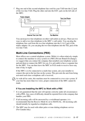 Page 45ASSEMBLY AND CONNECTIONS   2 - 17
4Plug one end of the second telephone line cord for your TAD into the L2 jack 
of the two-line TAD. Plug the other end into the EXT. jack on the left side of 
the MFC.
You can keep two-line telephones on other wall outlets as always. There are two 
ways to add a two-line telephone to the MFC’s wall outlet. You can plug the 
telephone line cord from the two-line telephone into the L1+L2 jack of the 
triplex adapter. Or, you can plug the two-line telephone into the TEL...