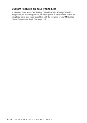 Page 462 - 18   ASSEMBLY AND CONNECTIONS
Custom Features on Your Phone Line
If you have Voice Mail, Call Waiting, Caller ID, Caller Waiting/Caller ID, 
RingMaster, an answering service, an alarm system or other custom feature on 
one phone line it may create a problem with the operation of your MFC. (See 
Custom Features on a Single Line, page 19-8.) 