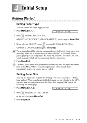 Page 53INITIAL SETUP   4 - 1
44Initial Setup
Getting Started
Setting Paper Type
You can choose the Paper Type you use.
1Press Menu/Set, 1, 1.
2Press  select PLAIN, INK JET,  
GLOSSY or TRNSPRNCY (TRANSPARENCY), and then press Menu/Set.
3If you selected GLOSSY, press   to select GLOSSY:4-COLOR or 
GLOSSY:3-COLOR, and then press 
Menu/Set.
4Press Stop/Exit.
Setting Paper Size
You can use three sizes of paper for printing your faxes and copies — letter, 
legal and A4. When you change the kind of paper you have...