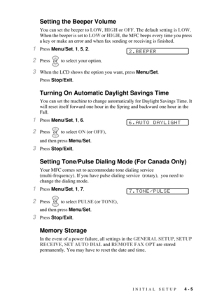 Page 57INITIAL SETUP   4 - 5
Setting the Beeper Volume
You can set the beeper to LOW, HIGH or OFF. The default setting is LOW. 
When the beeper is set to LOW or HIGH, the MFC beeps every time you press 
a key or make an error and when fax sending or receiving is finished.
1Press Menu/Set, 1, 5, 2.
2Press  to select your option.
3When the LCD shows the option you want, press Menu/Set.
Press Stop/Exit.
Turning On Automatic Daylight Savings Time
You can set the machine to change automatically for Daylight Savings...