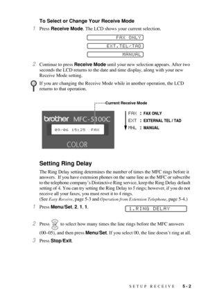 Page 59SETUP RECEIVE   5 - 2
To Select or Change Your Receive Mode
1Press Receive Mode. The LCD shows your current selection. 
2Continue to press Receive Mode until your new selection appears. After two 
seconds the LCD returns to the date and time display, along with your new 
Receive Mode setting.
Setting Ring Delay
The Ring Delay setting determines the number of times the MFC rings before it 
answers.  If you have extension phones on the same line as the MFC or subscribe 
to the telephone company’s...