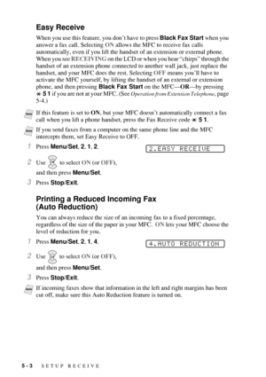 Page 605 - 3   SETUP RECEIVE
Easy Receive
When you use this feature, you don’t have to press Black Fax Start when you 
answer a fax call. Selecting ON allows the MFC to receive fax calls 
automatically, even if you lift the handset of an extension or external phone. 
When you see RECEIVING on the LCD or when you hear “chirps” through the 
handset of an extension phone connected to another wall jack, just replace the 
handset, and your MFC does the rest. Selecting OFF means you’ll have to 
activate the MFC...