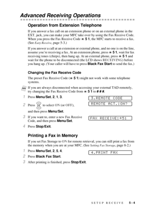 Page 61SETUP RECEIVE   5 - 4
Advanced Receiving Operations
Operation from Extension Telephone
If you answer a fax call on an extension phone or on an external phone in the 
EXT. jack, you can make your MFC take over by using the Fax Receive Code. 
When you press the Fax Receive Code   5 1, the MFC starts to receive a fax. 
(See 
Easy Receive, page 5-3.)
If you answer a call at an extension or external phone, and no one is on the line, 
assume you’re receiving a fax. At an extension phone, press   5 1, wait for...