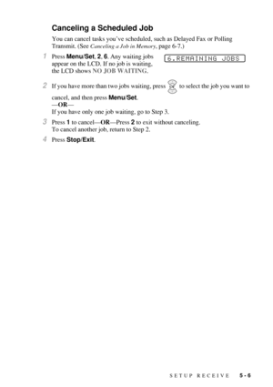 Page 63SETUP RECEIVE   5 - 6
Canceling a Scheduled Job
You can cancel tasks you’ve scheduled, such as Delayed Fax or Polling 
Transmit. (See 
Canceling a Job in Memory, page 6-7.)
1Press Menu/Set, 2, 6. Any waiting jobs 
appear on the LCD. If no job is waiting, 
the LCD shows NO JOB WAITING.
2If you have more than two jobs waiting, press  to select the job you want to 
cancel, and then press Menu/Set.
—OR—
If you have only one job waiting, go to Step 3.
3Press 1 to cancel—OR—Press 2 to exit without canceling....