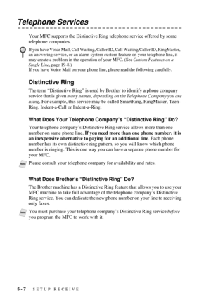 Page 645 - 7   SETUP RECEIVE
Telephone Services
Your MFC supports the Distinctive Ring telephone service offered by some 
telephone companies.
Distinctive Ring
The term “Distinctive Ring” is used by Brother to identify a phone company 
service that is given many names, depending on the Telephone Company you are 
using. For example, this service may be called SmartRing, RingMaster, Teen-
Ring, Indent-a-Call or Indent-a-Ring.
What Does Your Telephone Company’s “Distinctive Ring” Do?
Your telephone company’s...