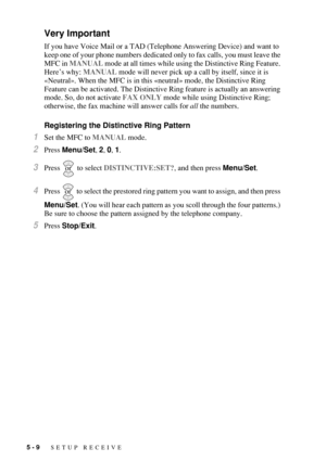 Page 665 - 9   SETUP RECEIVE
Very Important
If you have Voice Mail or a TAD (Telephone Answering Device) and want to 
keep one of your phone numbers dedicated only to fax calls, you must leave the 
MFC in MANUAL mode at all times while using the Distinctive Ring Feature. 
Here’s why: MANUAL mode will never pick up a call by itself, since it is 
«Neutral». When the MFC is in this «neutral» mode, the Distinctive Ring 
Feature can be activated. The Distinctive Ring feature is actually an answering 
mode. So, do...