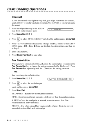 Page 706 - 4   SETUP SEND
Basic Sending Operations
Contrast
If your document is very light or very dark, you might want to set the contrast. 
Use S.LIGHT to send a very light document. Use S.DARK to send a very dark 
document.
1Place the original face up in the ADF, or 
face down on the scanner glass.
2Press Menu/Set, 2, 2, 1. 
3Press  to select AUTO, S.LIGHT or S.DARK, and then press Menu/Set.
4Press 1 if you want to select additional settings. The LCD returns to the SETUP 
SEND menu—OR—Press 2 if you are...