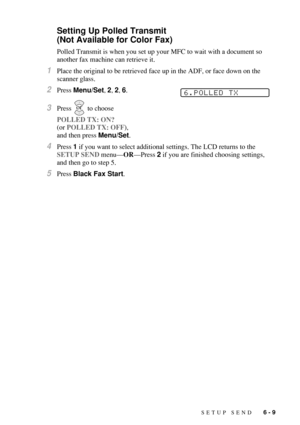 Page 75SETUP SEND   6 - 9
Setting Up Polled Transmit 
(Not Available for Color Fax)
Polled Transmit is when you set up your MFC to wait with a document so 
another fax machine can retrieve it.
1Place the original to be retrieved face up in the ADF, or face down on the 
scanner glass.
2Press Menu/Set, 2, 2, 6.
3Press   to choose 
POLLED TX: ON? 
(or POLLED TX: OFF), 
and then press Menu/Set.
4Press 1 if you want to select additional settings. The LCD returns to the 
SETUP SEND menu—OR—Press 2 if you are finished...