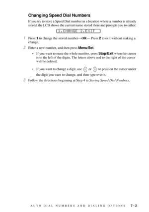 Page 77AUTO DIAL NUMBERS AND DIALING OPTIONS   7 - 2
Changing Speed Dial Numbers
If you try to store a Speed Dial number in a location where a number is already 
stored, the LCD shows the current name stored there and prompts you to either: 
1Press 1 to change the stored number—OR— Press 2 to exit without making a 
change.
2Enter a new number, and then press Menu/Set.
•If you want to erase the whole number, press Stop/Exit when the cursor 
is to the left of the digits. The letters above and to the right of the...