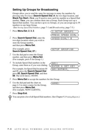 Page 787 - 3   AUTO DIAL NUMBERS AND DIALING OPTIONS
Setting Up Groups for Broadcasting
Groups allow you to send the same fax message to many fax numbers by 
pressing only five keys (Search/Speed Dial, #, the two-digit location, and 
Black Fax Start). First, you’ll need to store each fax number as a Speed Dial 
number. Then, you can combine them into a Group. Each Group uses up a 
Speed Dial number. You can have up to six Groups, or you can assign up to 39 
numbers to one large Group.
 (See 
Storing Speed Dial...