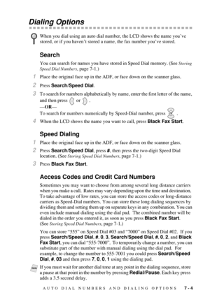 Page 79AUTO DIAL NUMBERS AND DIALING OPTIONS   7 - 4
Dialing Options
Search
You can search for names you have stored in Speed Dial memory. (See Storing 
Speed Dial Numbers
, page 7-1.)
1Place the original face up in the ADF, or face down on the scanner glass.
2Press Search/Speed Dial.
3To search for numbers alphabetically by name, enter the first letter of the name, 
and then press
  or  .
—OR—
To search for numbers numerically by Speed-Dial number, press   .
4When the LCD shows the name you want to call, press...