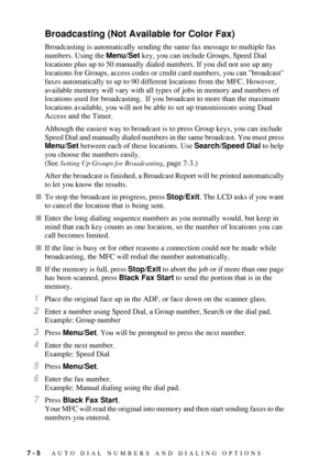 Page 807 - 5   AUTO DIAL NUMBERS AND DIALING OPTIONS
Broadcasting (Not Available for Color Fax)
Broadcasting is automatically sending the same fax message to multiple fax 
numbers. Using the Menu/Set key, you can include Groups, Speed Dial 
locations plus up to 50 manually dialed numbers. If you did not use up any 
locations for Groups, access codes or credit card numbers, you can broadcast 
faxes automatically to up to 90 different locations from the MFC. However, 
available memory will vary with all types of...