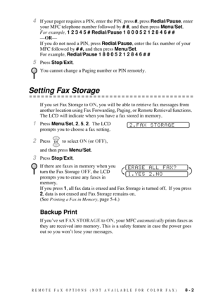 Page 83REMOTE FAX OPTIONS  (NOT AVAILABLE FOR COLOR FAX)   8 - 2
4If your pager requires a PIN, enter the PIN, press #, press Redial/Pause, enter 
your MFC telephone number followed by # #, and then press Menu/Set.
For example, 1 2 3 4 5 # Redial/Pause 1 8 0 0 5 2 1 2 8 4 6 # #
—OR—
If you do not need a PIN, press Redial/Pause, enter the fax number of your 
MFC followed by # #, and then press Menu/Set. 
For example, Redial/Pause 1 8 0 0 5 2 1 2 8 4 6 # #
5Press Stop/Exit.
Setting Fax Storage
If you set Fax...