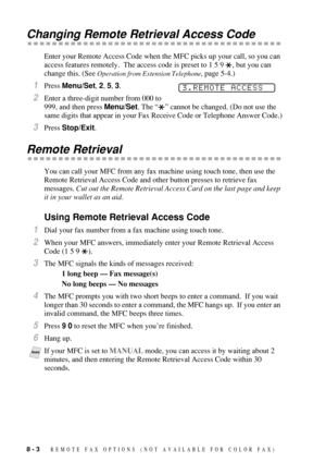 Page 848 - 3   REMOTE FAX OPTIONS  (NOT AVAILABLE FOR COLOR FAX)
Changing Remote Retrieval Access Code
Enter your Remote Access Code when the MFC picks up your call, so you can 
access features remotely.  The access code is preset to 1 5 9  , but you can 
change this. (See 
Operation from Extension Telephone, page 5-4.)
1Press Menu/Set, 2, 5, 3.
2Enter a three-digit number from 000 to 
999, and then press Menu/Set. The “” cannot be changed. (Do not use the 
same digits that appear in your Fax Receive Code or...