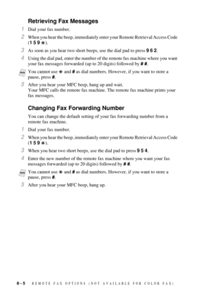 Page 868 - 5   REMOTE FAX OPTIONS  (NOT AVAILABLE FOR COLOR FAX)
Retrieving Fax Messages
1Dial your fax number.
2When you hear the beep, immediately enter your Remote Retrieval Access Code 
(1 5 9 ).
3As soon as you hear two short beeps, use the dial pad to press 9 6 2.
4Using the dial pad, enter the number of the remote fax machine where you want 
your fax messages forwarded (up to 20 digits) followed by # #.
5After you hear your MFC beep, hang up and wait.
Your MFC calls the remote fax machine. The remote fax...