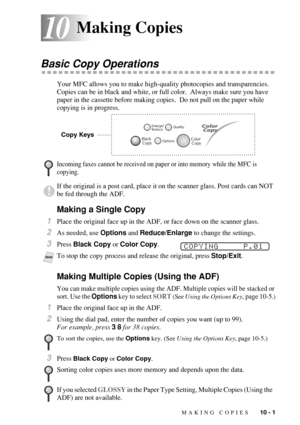 Page 89MAKING COPIES   10 - 1
1010Making Copies
Basic Copy Operations
Your MFC allows you to make high-quality photocopies and transparencies. 
Copies can be in black and white, or full color.  Always make sure you have 
paper in the cassette before making copies.  Do not pull on the paper while 
copying is in progress. 
Making a Single Copy
1Place the original face up in the ADF, or face down on the scanner glass.
2As needed, use Options and Reduce/Enlarge to change the settings.
3Press Black Copy or Color...