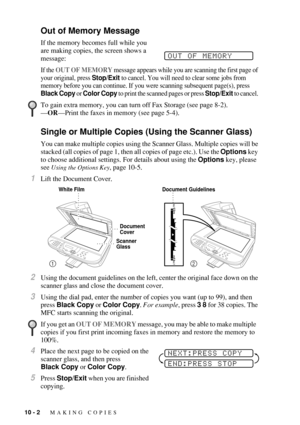 Page 9010 - 2   MAKING COPIES
Out of Memory Message
If the memory becomes full while you 
are making copies, the screen shows a 
message:
If the OUT OF MEMORY message appears while you are scanning the first page of 
your original, press Stop/Exit to cancel. You will need to clear some jobs from 
memory before you can continue. If you were scanning subsequent page(s), press 
Black Copy or Color Copy to print the scanned pages or press Stop/Exit to cancel. 
 
Single or Multiple Copies (Using the Scanner Glass)...