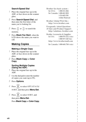 Page 10viii   
Search/Speed Dial
1Place the original face up in the 
ADF, or face down on the scanner 
glass.
2Press Search/Speed Dial, and 
then enter the first letter of the 
name you’re looking for.
3Press   or   to search the 
memory.
4Press Black Fax Start, when the 
LCD shows the name you want to 
call.
Making Copies
Making a Single Copy
1Place the original face up in the 
ADF, or face down on the scanner 
glass.
2Press Black Copy or Color 
Copy. 
Sorting Multiple Copies
(Using the ADF)
1Place the...