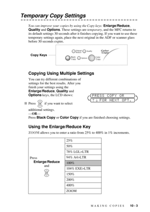 Page 91MAKING COPIES   10 - 3
Temporary Copy Settings
You can improve your copies by using the Copy keys: Enlarge/Reduce, 
Quality and Options. These settings are temporary, and the MFC returns to 
its default settings 30 seconds after it finishes copying. If you want to use these 
temporary settings again, place the next original in the ADF or scanner glass 
before 30 seconds expire.
Copying Using Multiple Settings
You can try different combinations of 
settings for the best results. After you 
finish your...