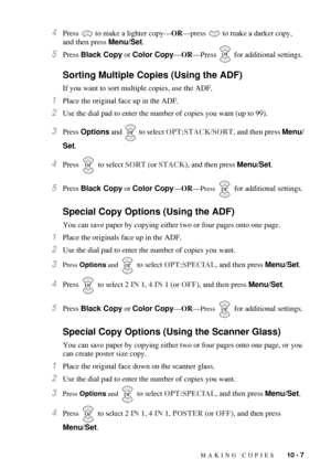 Page 95MAKING COPIES   10 - 7
4Press   to make a lighter copy—OR—press   to make a darker copy, 
and then press Menu/Set.
5Press Black Copy or Color Copy—OR—Press   for additional settings.
Sorting Multiple Copies (Using the ADF)
If you want to sort multiple copies, use the ADF.
1Place the original face up in the ADF.
2Use the dial pad to enter the number of copies you want (up to 99).
3Press Options and   to select OPT:STACK/SORT, and then press Menu/
Set.
4Press   to select SORT (or STACK), and then press...