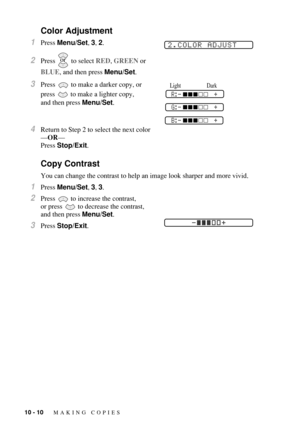 Page 9810 - 10   MAKING COPIES
Color Adjustment
1Press Menu/Set, 3, 2.
2Press  to select RED, GREEN or 
BLUE, and then press Menu/Set.
3Press   to make a darker copy, or 
press   to make a lighter copy, 
and then press Menu/Set.
4Return to Step 2 to select the next color
—OR—
Press Stop/Exit.
Copy Contrast
You can change the contrast to help an image look sharper and more vivid.
1Press Menu/Set, 3, 3.
2Press  to increase the contrast, 
or press
  to decrease the contrast, 
and then press Menu/Set.
3Press...