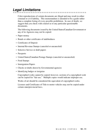 Page 99MAKING COPIES   10 - 11
Legal Limitations
Color reproductions of certain documents are illegal and may result in either 
criminal or civil liability.  This memorandum is intended to be a guide rather 
than a complete listing of every possible prohibition.  In case of doubt, we 
suggest that you check with counsel as to any particular questionable 
documents.
The following documents issued by the United States/Canadian Government or 
any of its Agencies may not be copied:
•Paper money
•Bonds or other...