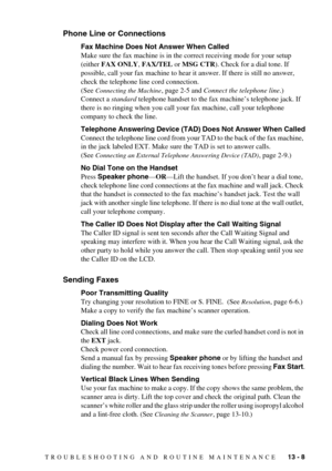 Page 101TROUBLESHOOTING AND ROUTINE MAINTENANCE   13 - 8
Phone Line or Connections
Fax Machine Does Not Answer When Called
Make sure the fax machine is in the correct receiving mode for your setup 
(either FAX ONLY, FAX/TEL or MSG CTR). Check for a dial tone. If 
possible, call your fax machine to hear it answer. If there is still no answer, 
check the telephone line cord connection. 
(See 
Connecting the Machine, page 2-5 and Connect the telephone line.)  
Connect a standard telephone handset to the fax...