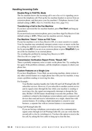 Page 10213 - 9   TROUBLESHOOTING AND ROUTINE MAINTENANCE
Handling Incoming Calls
Double-Ring in FAX/TEL Mode
The fax machine knows the incoming call is not a fax so it is signaling you to 
answer the telephone call. Pick up the fax machine handset or answer from an 
extension phone, and then press your fax machine’s Telephone Answer Code 
(default setting is #51). (See 
For FAX/TEL Mode Only, page 5-6.)
Transferring a Call to the Fax Machine
If you have answered the fax machine handset, press Fax Start and hang...