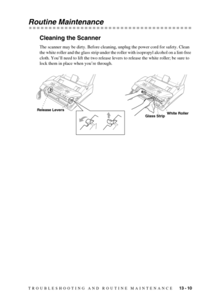 Page 103TROUBLESHOOTING AND ROUTINE MAINTENANCE   13 - 10
Routine Maintenance
Cleaning the Scanner
The scanner may be dirty. Before cleaning, unplug the power cord for safety. Clean 
the white roller and the glass strip under the roller with isopropyl alcohol on a lint-free 
cloth. You’ll need to lift the two release levers to release the white roller; be sure to 
lock them in place when you’re through.
Release Levers
Glass StripWhite Roller 