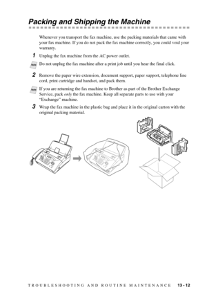 Page 105TROUBLESHOOTING AND ROUTINE MAINTENANCE   13 - 12
Packing and Shipping the Machine
Whenever you transport the fax machine, use the packing materials that came with 
your fax machine. If you do not pack the fax machine correctly, you could void your 
warranty.
1Unplug the fax machine from the AC power outlet.
2Remove the paper wire extension, document support, paper support, telephone line 
cord, print cartridge and handset, and pack them.
3Wrap the fax machine in the plastic bag and place it in the...