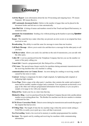 Page 107GLOSSARY   G - 1
     Glossary
Activity Report  Lists information about the last 30 incoming and outgoing faxes. TX means 
Transmit.  RX means Receive.
ADF (automatic document feeder)  Refers to the number of pages that can be placed in the 
document feeder and fed one at a time automatically.
Auto Dial List  A listing of names and numbers stored in One Touch and Speed Dial memory, in 
numerical order.
automatic fax transmission  Sending a fax without picking up the handset or pressing Speaker 
phone....