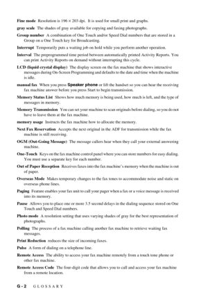 Page 108G - 2   GLOSSARY
Fine mode  Resolution is 196 × 203 dpi.  It is used for small print and graphs.
gray scale  The shades of gray available for copying and faxing photographs.
Group number  A combination of One Touch and/or Speed Dial numbers that are stored in a 
Group on a One Touch key for Broadcasting.
Interrupt  Temporarily puts a waiting job on hold while you perform another operation.
Interval  The preprogrammed time period between automatically printed Activity Reports. You 
can print Activity...