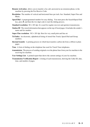 Page 109GLOSSARY   G - 3 Remote Activation  allows you to transfer a fax call, answered at an extension phone, to the 
machine by pressing the Fax Receive Code.
Resolution  The number of vertical and horizontal lines per inch. See: Standard, Super Fine and 
Photo.
Speed Dial  A preprogrammed number for easy dialing.  You must press the Search/Speed Dial 
key, press #, and then the two digit code to start the dialing process.
Standard resolution  98 
× 203 dpi. It is used for regular size text and quickest...