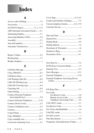 Page 110I - 1   INDEX
Index
A
Access codes (Dialing) ..........................7-5
Accessories ...............................................ii
ACTIVITY Report..................... 11-1, 11-2
ADF(Automatic Document Feeder ) .....6-1
Alternating Displays ..............................3-1
Answering Machine (TAD) ...................2-9
Assembly ...............................................2-3
Auto dial numbers..................................7-1
Automatic Transmission ........................6-2
B
Beeper Volume...