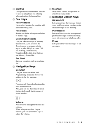 Page 17INTRODUCTION   1 - 3
Dial Pad
Dials phone and fax numbers, and can 
be used as a keyboard for entering 
information into the fax machine.
Fax Keys
Receive Mode
Use to select how the fax machine will 
handle incoming calls.
Resolution
Sets the resolution when you send a fax 
or make a copy.
Quick-Scan/Reports
Lets you take advantage of memory 
transmission. Also, accesses the 
Reports menu so you can select a 
report to print: Help List, Auto Dial, 
Fax Activity, Transmission, 
Telephone Index List, User...